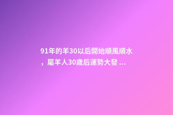 91年的羊30以后開始順風順水，屬羊人30歲后運勢大發 91年屬羊30歲的命運，1991年屬羊的人命運怎么樣。-第1張-觀點-玄機派